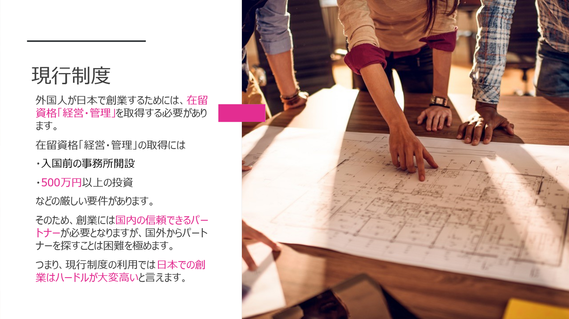 現行制度 外国人が日本で創業するためには、在留資格「経営・管理」を取得する必要があります。 在留資格「経営・管理」の取得には ・入国前の事務所開設 ・500万円以上の投資 などの厳しい要件があります。 そのため、創業には国内の信頼できるパートナーが必要となりますが、国外からパートナーを探すことは困難を極めます。 つまり、現行制度の利用では日本での創業はハードルが大変高いと言えます。