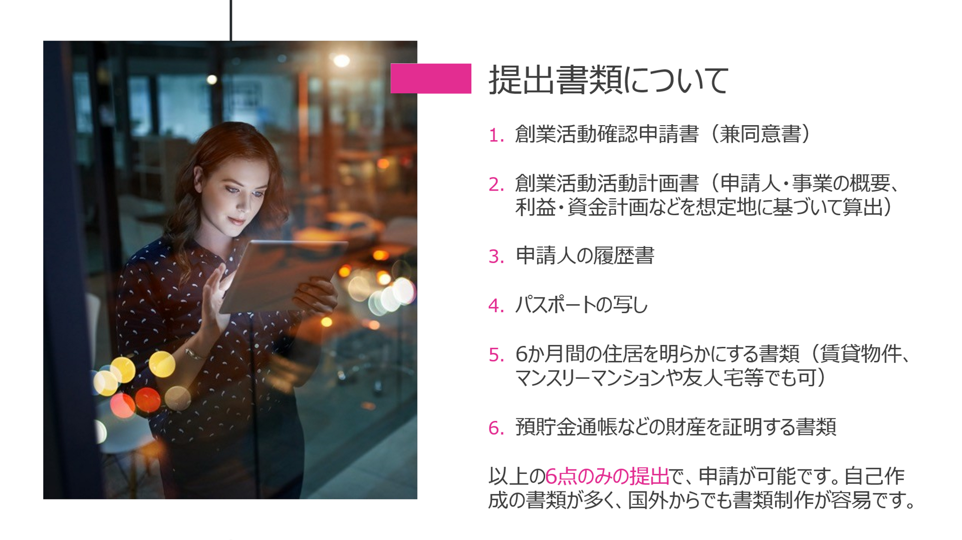 提出書類について 1.	創業活動確認申請書（兼同意書） 2.	創業活動活動計画書（申請人・事業の概要、利益・資金計画などを想定地に基づいて算出） 3.	申請人の履歴書 4.	パスポートの写し 5.	6か月間の住居を明らかにする書類（賃貸物件、マンスリーマンションや友人宅等でも可） 6.	預貯金通帳などの財産を証明する書類 以上の6点のみの提出で、申請が可能です。自己作成の書類が多く、国外からでも書類制作が容易です。
